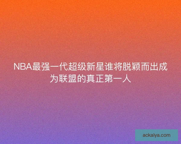 NBA最强一代超级新星谁将脱颖而出成为联盟的真正第一人