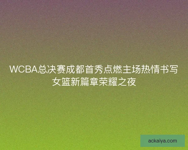 WCBA总决赛成都首秀点燃主场热情书写女篮新篇章荣耀之夜
