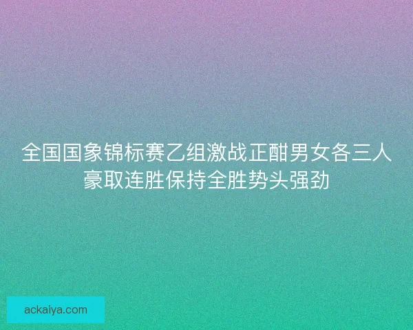 全国国象锦标赛乙组激战正酣男女各三人豪取连胜保持全胜势头强劲