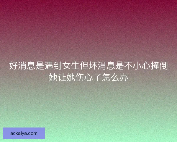 好消息是遇到女生但坏消息是不小心撞倒她让她伤心了怎么办
