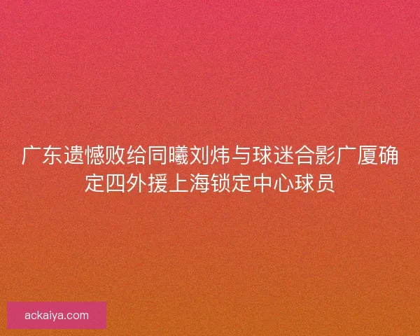 广东遗憾败给同曦刘炜与球迷合影广厦确定四外援上海锁定中心球员