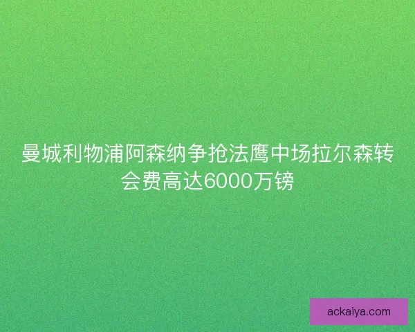 曼城利物浦阿森纳争抢法鹰中场拉尔森转会费高达6000万镑