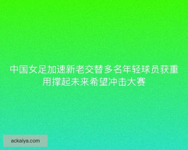 中国女足加速新老交替多名年轻球员获重用撑起未来希望冲击大赛