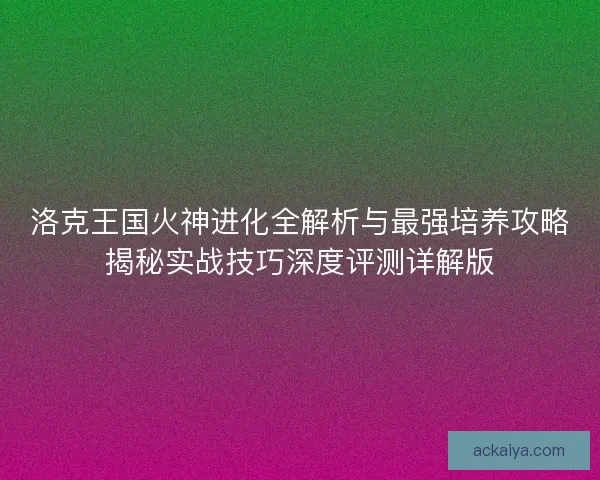 洛克王国火神进化全解析与最强培养攻略揭秘实战技巧深度评测详解版