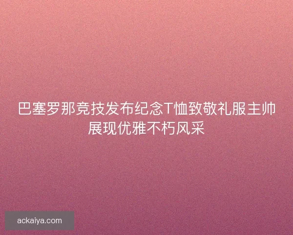 巴塞罗那竞技发布纪念T恤致敬礼服主帅展现优雅不朽风采