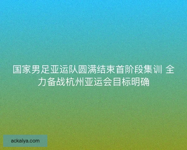 国家男足亚运队圆满结束首阶段集训 全力备战杭州亚运会目标明确