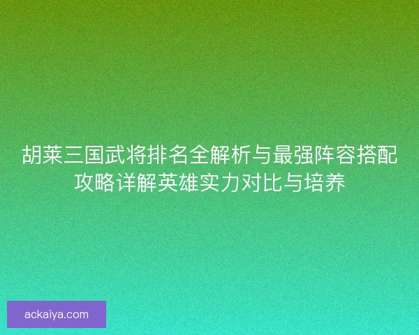 胡莱三国武将排名全解析与最强阵容搭配攻略详解英雄实力对比与培养