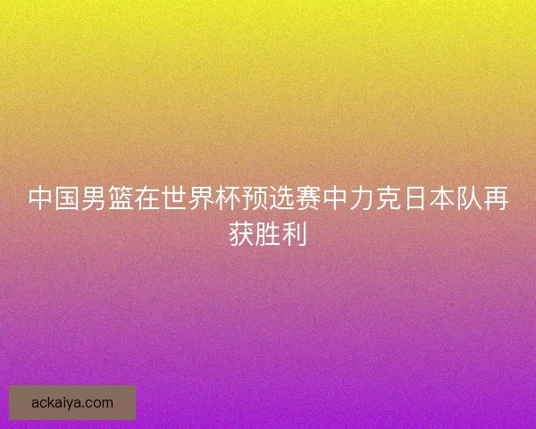 中国男篮在世界杯预选赛中力克日本队再获胜利