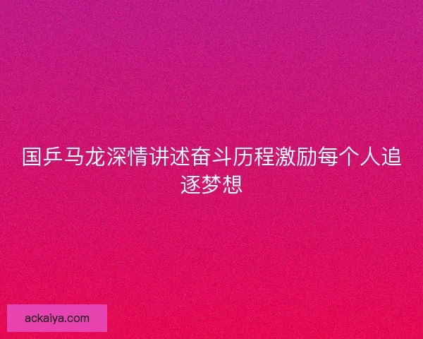国乒马龙深情讲述奋斗历程激励每个人追逐梦想