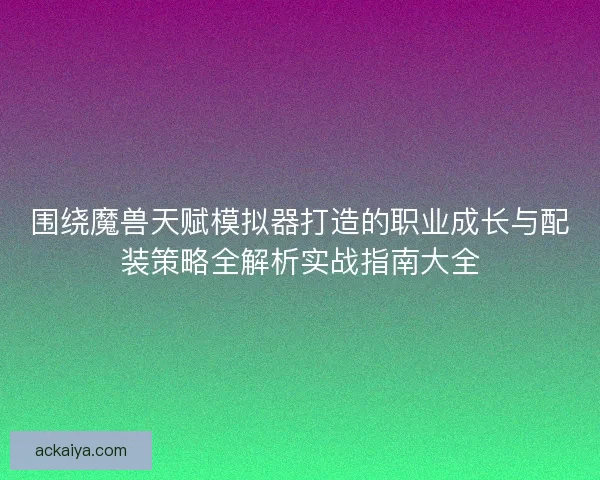 围绕魔兽天赋模拟器打造的职业成长与配装策略全解析实战指南大全