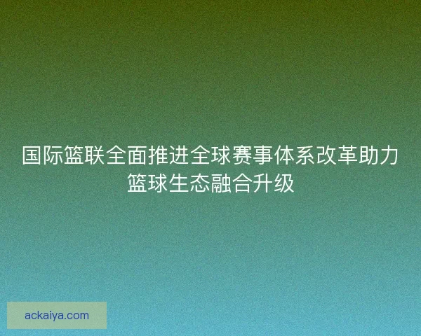 国际篮联全面推进全球赛事体系改革助力篮球生态融合升级