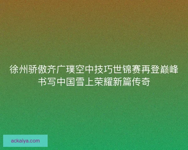 徐州骄傲齐广璞空中技巧世锦赛再登巅峰书写中国雪上荣耀新篇传奇